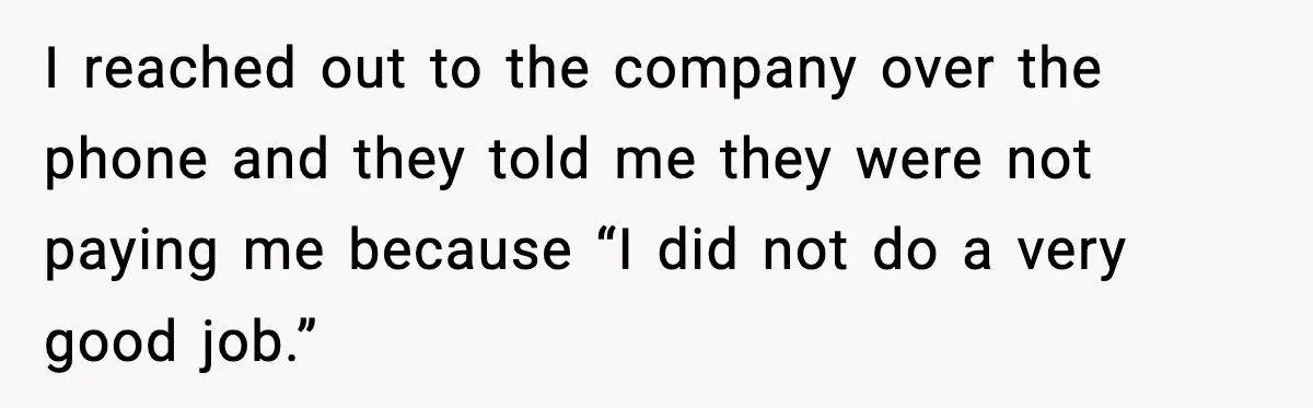 I reached out to the company over the phone and they told me they were not paying me because “I did not do a very good job.”