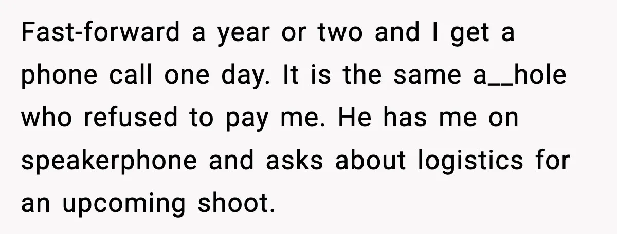 Fast-forward a year or two and I get a phone call one day. It is the same a__hole who refused to pay me. He has me on speakerphone and asks...