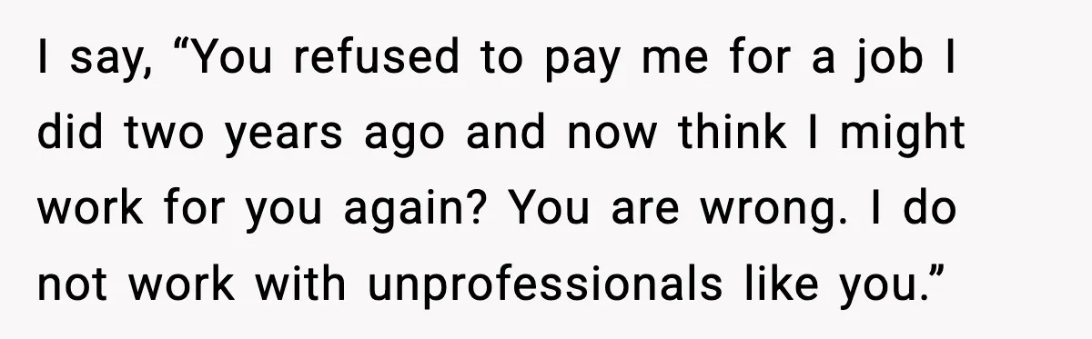 I say, “You refused to pay me for a job I did two years ago and now think I might work for you again? You are wrong. I do not...