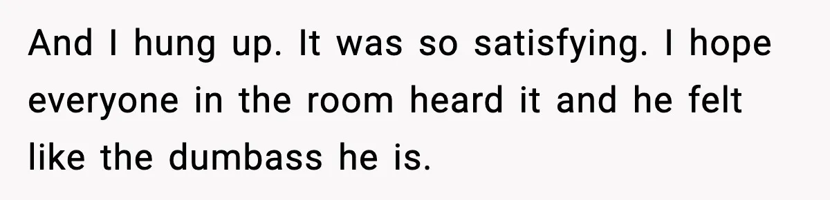 And I hung up. It was so satisfying. I hope everyone in the room heard it and he felt like the dumbass he is.