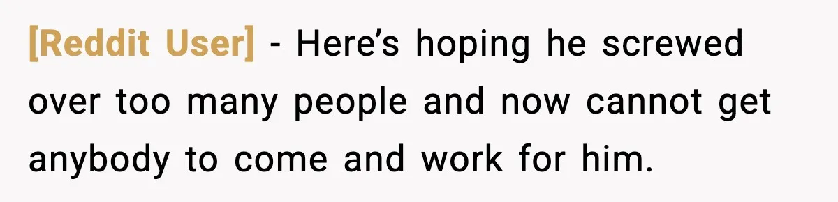 [Reddit User] - Here’s hoping he screwed over too many people and now cannot get anybody to come and work for him.