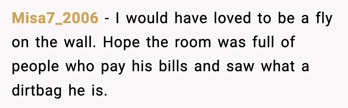 Misa7_2006 - I would have loved to be a fly on the wall. Hope the room was full of people who pay his bills and saw what a dirtbag he...