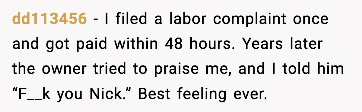 dd113456 - I filed a labor complaint once and got paid within 48 hours. Years later the owner tried to praise me, and I told him “F__k you Nick.” Best...