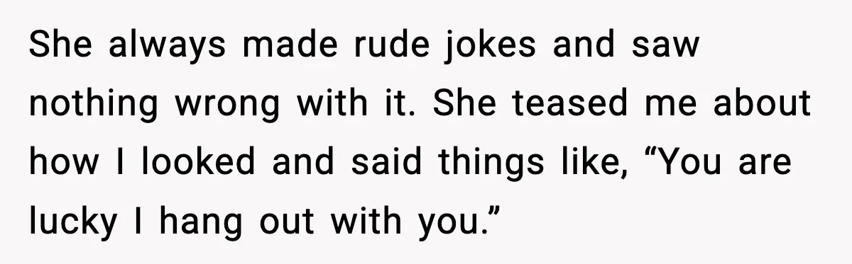She always made rude jokes and saw nothing wrong with it. She teased me about how I looked and said things like, “You are lucky I hang out with you.”