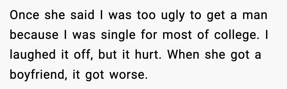 Once she said I was too ugly to get a man because I was single for most of college. I laughed it off, but it hurt. When she got a...
