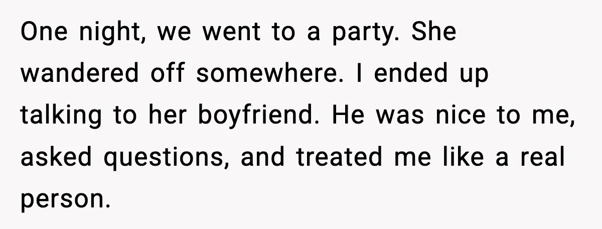 One night, we went to a party. She wandered off somewhere. I ended up talking to her boyfriend. He was nice to me, asked questions, and treated me like a...