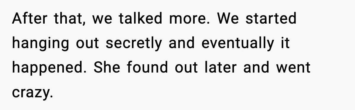 After that, we talked more. We started hanging out secretly and eventually it happened. She found out later and went crazy.