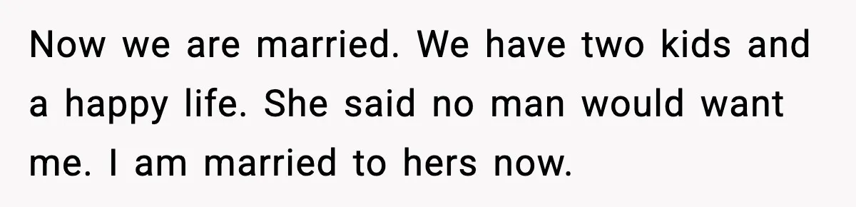 Now we are married. We have two kids and a happy life. She said no man would want me. I am married to hers now.