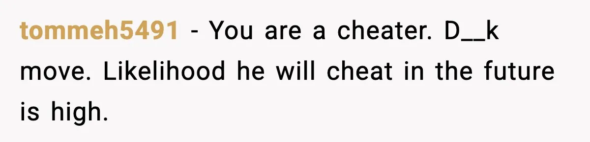 tommeh5491 - You are a cheater. D__k move. Likelihood he will cheat in the future is high.