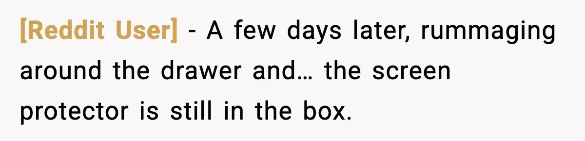 [Reddit User] - A few days later, rummaging around the drawer and… the screen protector is still in the box.