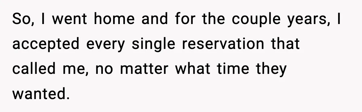 So, I went home and for the couple years, I accepted every single reservation that called me, no matter what time they wanted.