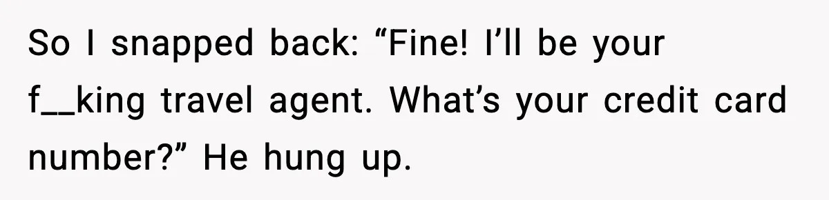 So I snapped back: “Fine! I’ll be your f__king travel agent. What’s your credit card number?”
He hung up.