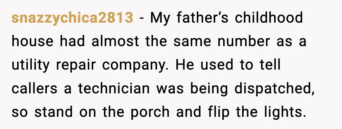 snazzychica2813 - My father’s childhood house had almost the same number as a utility repair company. He used to tell callers a technician was being dispatched, so stand on the...