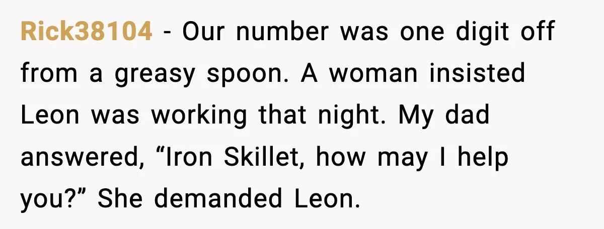 Rick38104 - Our number was one digit off from a greasy spoon. A woman insisted Leon was working that night. My dad answered, “Iron Skillet, how may I help you?”...