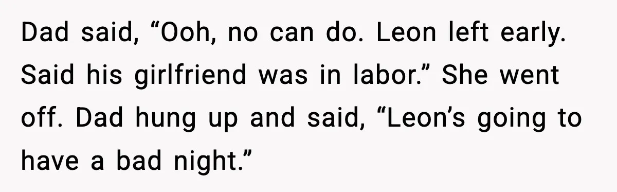 Dad said, “Ooh, no can do. Leon left early. Said his girlfriend was in labor.” She went off. Dad hung up and said, “Leon’s going to have a bad night.”