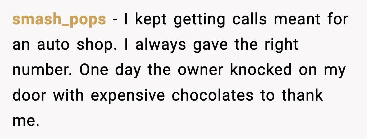 smash_pops - I kept getting calls meant for an auto shop. I always gave the right number. One day the owner knocked on my door with expensive chocolates to thank...
