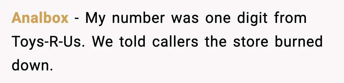 Analbox - My number was one digit from Toys-R-Us. We told callers the store burned down.