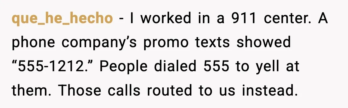 que_he_hecho - I worked in a 911 center. A phone company’s promo texts showed “555-1212.” People dialed 555 to yell at them. Those calls routed to us instead.