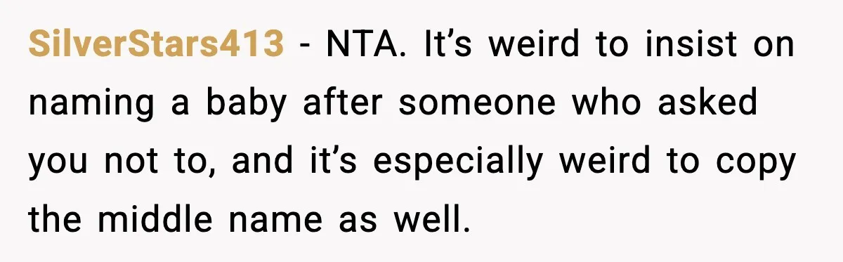 When Your Brother Decides to Give Your Name to His Newborn: One Sister Speaks Up SilverStars413 - NTA. It’s weird to insist on naming a baby after someone who asked you not to, and it’s especially weird to copy the middle name as well.