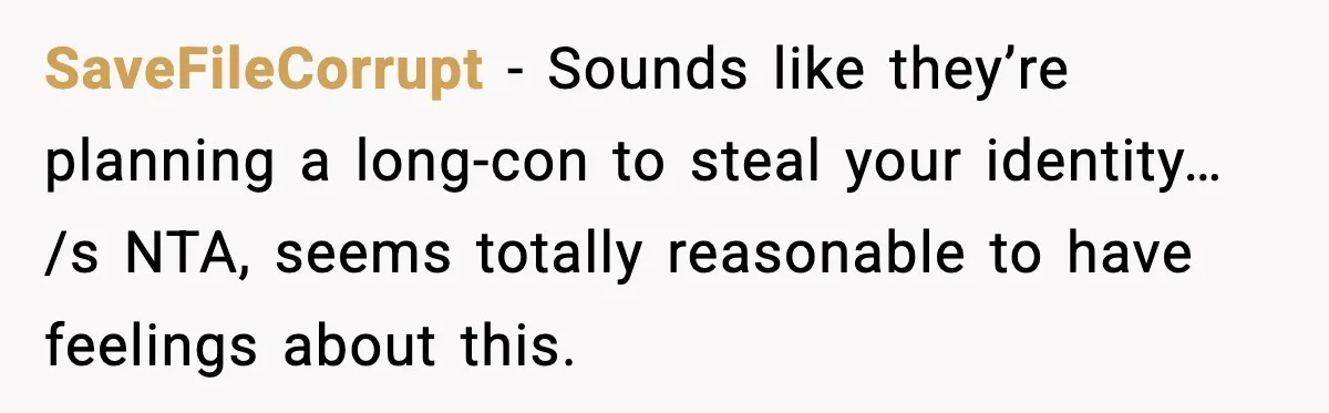 When Your Brother Decides to Give Your Name to His Newborn: One Sister Speaks Up SaveFileCorrupt - Sounds like they’re planning a long-con to steal your identity… /s NTA, seems totally reasonable to have feelings about this.