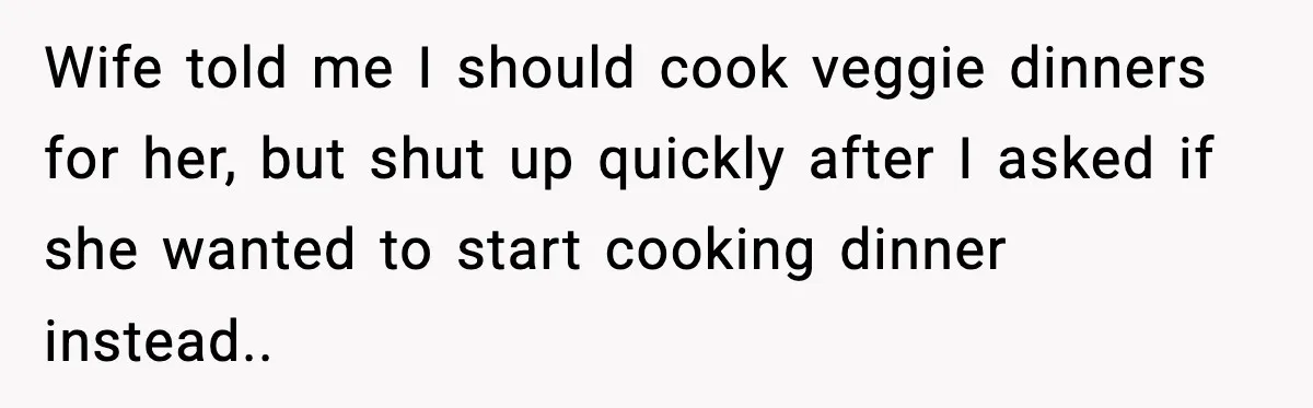 Wife told me I should cook veggie dinners for her, but shut up quickly after I asked if she wanted to start cooking dinner instead..