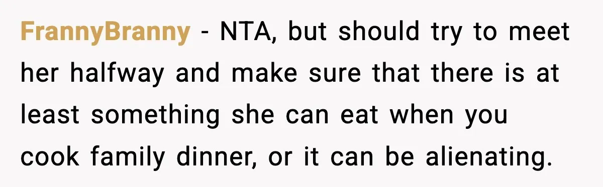 FrannyBranny - NTA, but should try to meet her halfway and make sure that there is at least something she can eat when you cook family dinner, or it can...