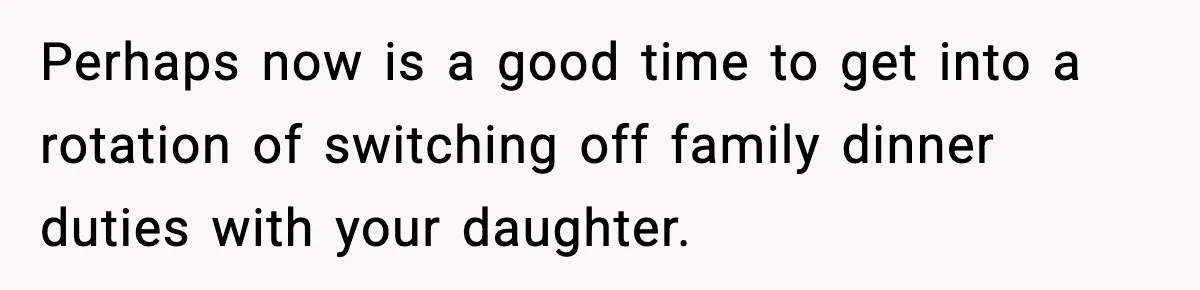 Perhaps now is a good time to get into a rotation of switching off family dinner duties with your daughter.