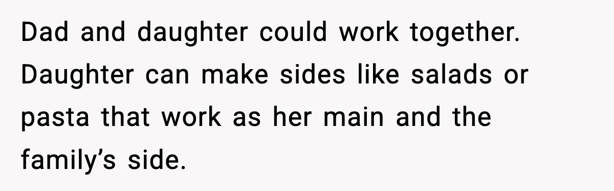 Dad and daughter could work together. Daughter can make sides like salads or pasta that work as her main and the family’s side.