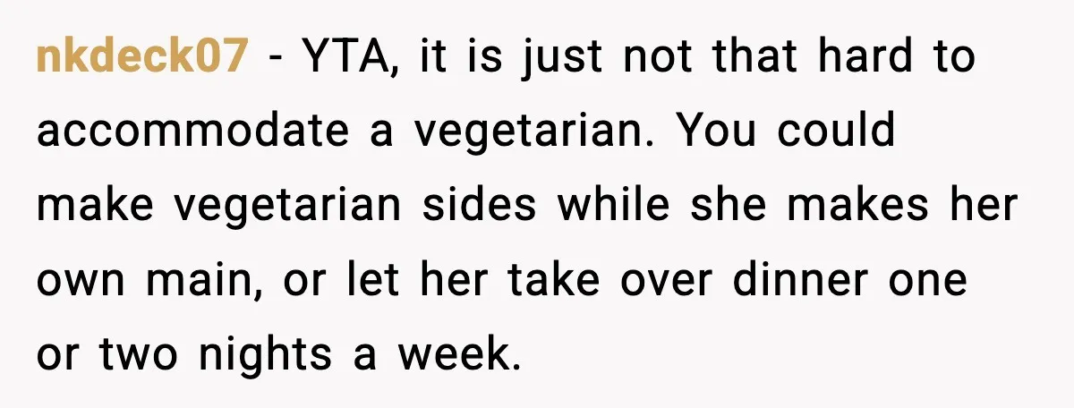 nkdeck07 - YTA, it is just not that hard to accommodate a vegetarian. You could make vegetarian sides while she makes her own main, or let her take over dinner...