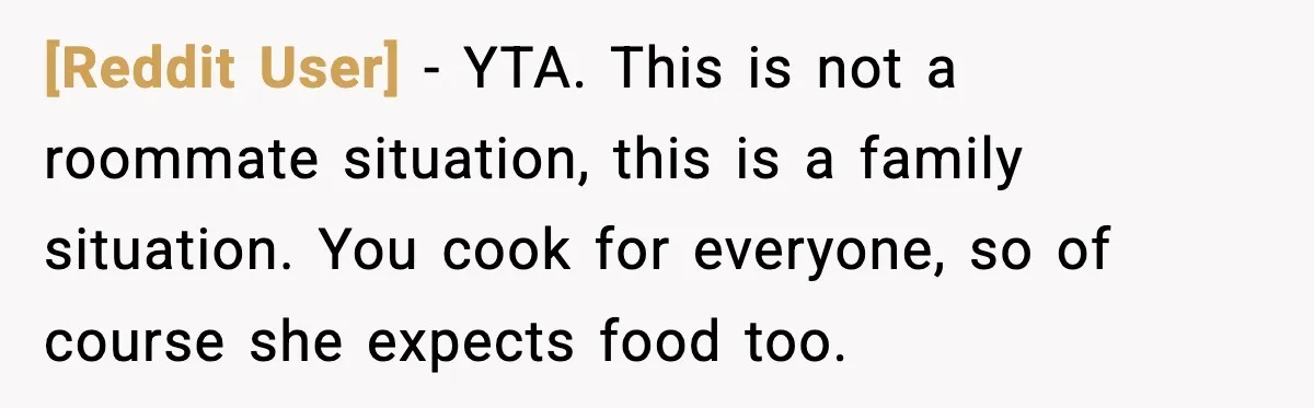[Reddit User] - YTA. This is not a roommate situation, this is a family situation. You cook for everyone, so of course she expects food too.