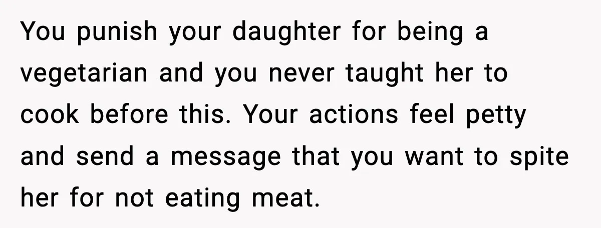 You punish your daughter for being a vegetarian and you never taught her to cook before this. Your actions feel petty and send a message that you want to spite...