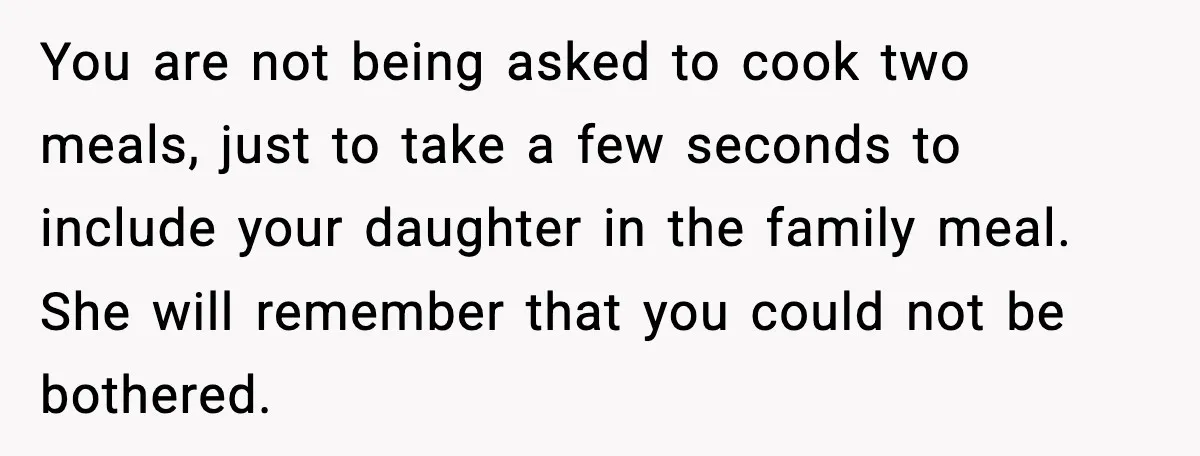 You are not being asked to cook two meals, just to take a few seconds to include your daughter in the family meal. She will remember that you could not...