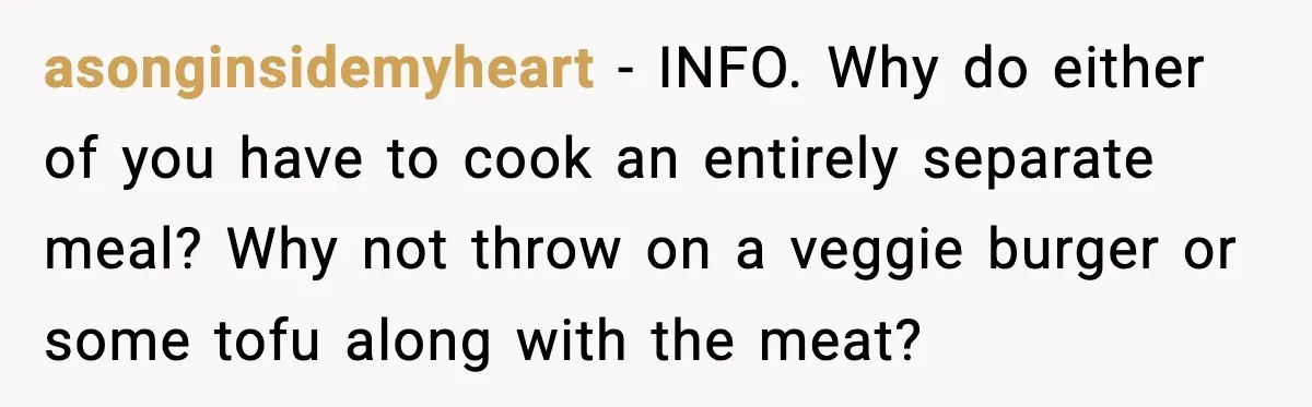 asonginsidemyheart - INFO. Why do either of you have to cook an entirely separate meal? Why not throw on a veggie burger or some tofu along with the meat?