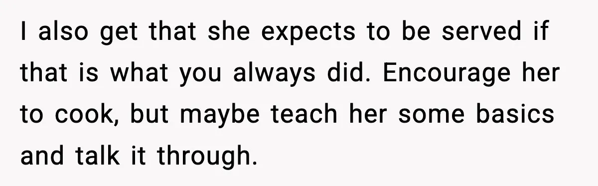 I also get that she expects to be served if that is what you always did. Encourage her to cook, but maybe teach her some basics and talk it through.
