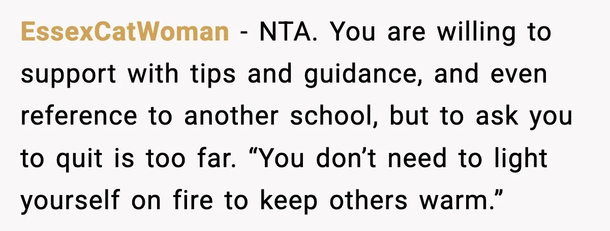EssexCatWoman - NTA. You are willing to support with tips and guidance, and even reference to another school, but to ask you to quit is too far. “You don’t need...