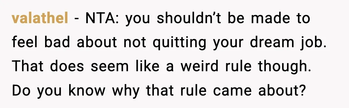 valathel - NTA: you shouldn’t be made to feel bad about not quitting your dream job. That does seem like a weird rule though. Do you know why that rule...