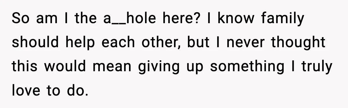 So am I the a__hole here? I know family should help each other, but I never thought this would mean giving up something I truly love to do.