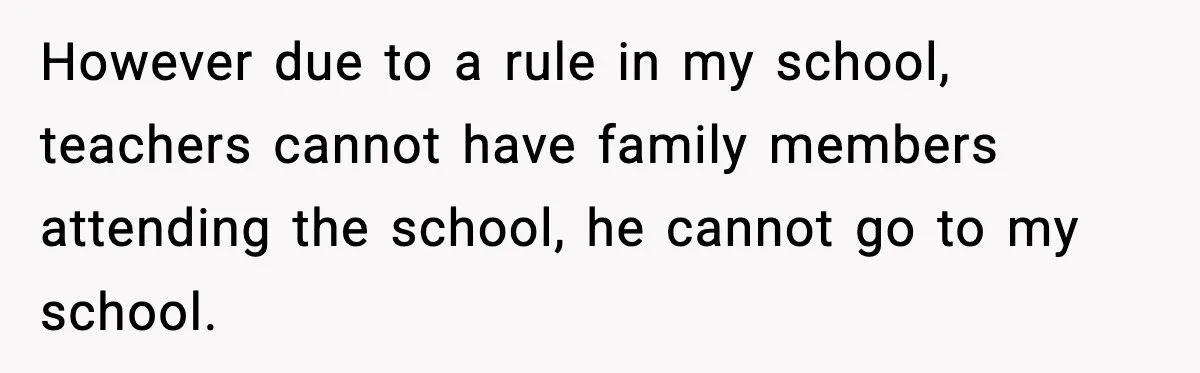 However due to a rule in my school, teachers cannot have family members attending the school, he cannot go to my school.
