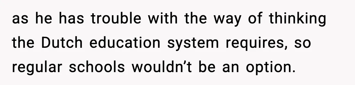 as he has trouble with the way of thinking the Dutch education system requires, so regular schools wouldn’t be an option.