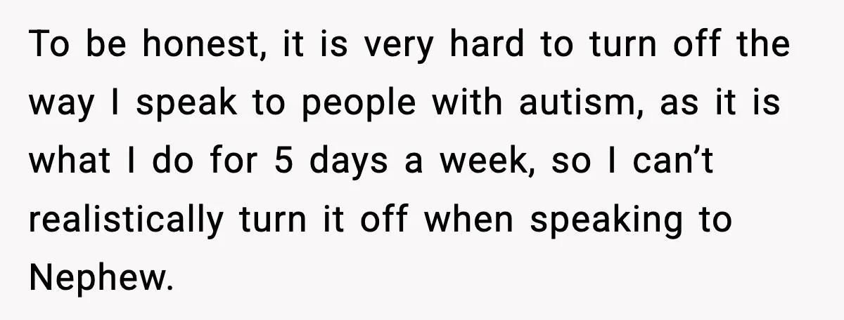To be honest, it is very hard to turn off the way I speak to people with autism, as it is what I do for 5 days a week, so...