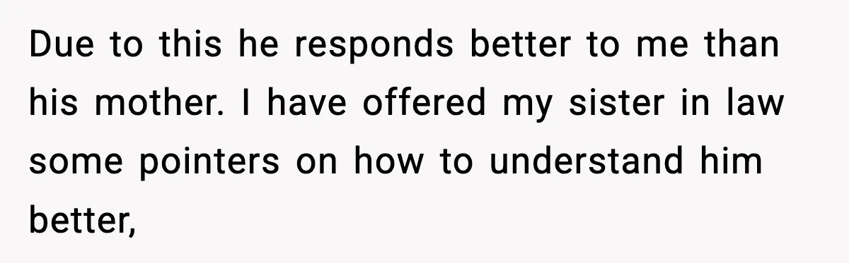 Due to this he responds better to me than his mother. I have offered my sister in law some pointers on how to understand him better,