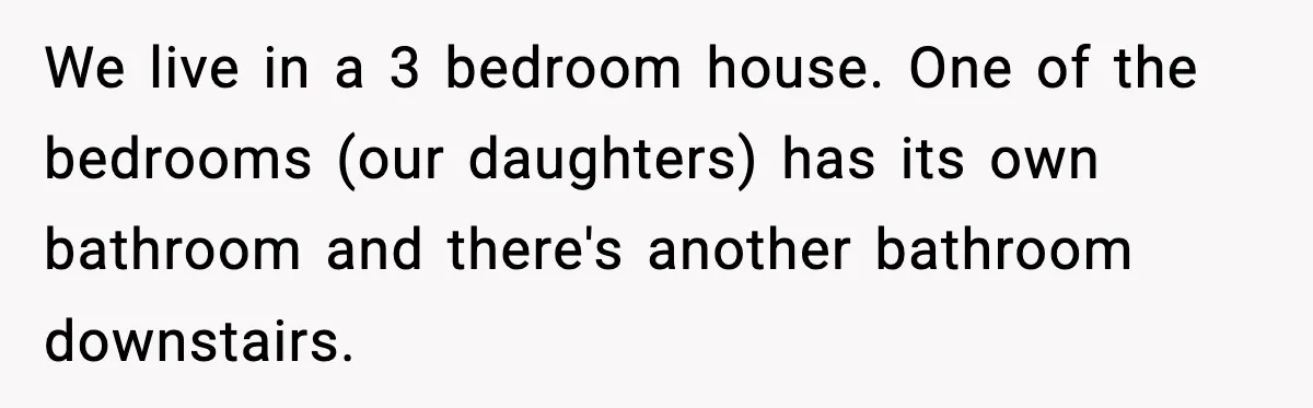 We live in a 3 bedroom house. One of the bedrooms (our daughters) has its own bathroom and there's another bathroom downstairs.