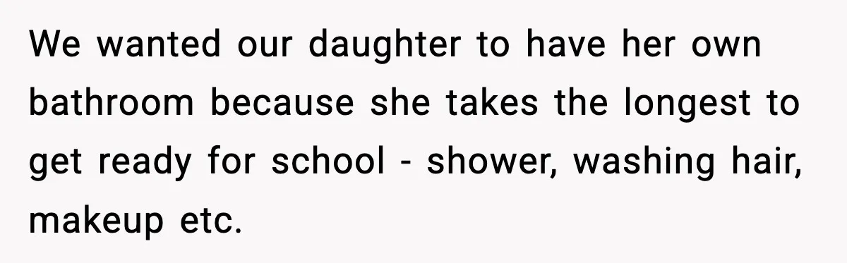 We wanted our daughter to have her own bathroom because she takes the longest to get ready for school - shower, washing hair, makeup etc.
