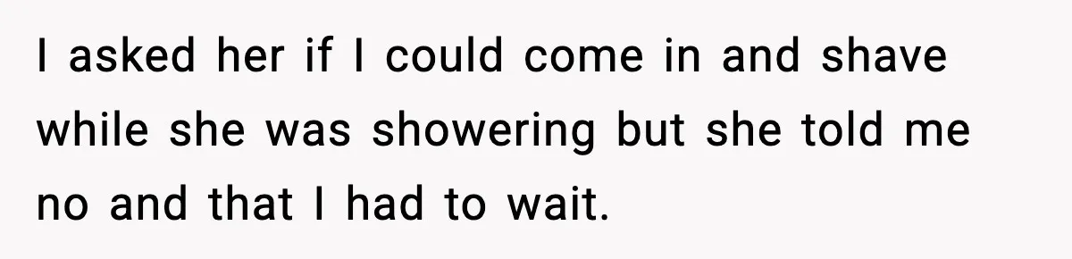 I asked her if I could come in and shave while she was showering but she told me no and that I had to wait.