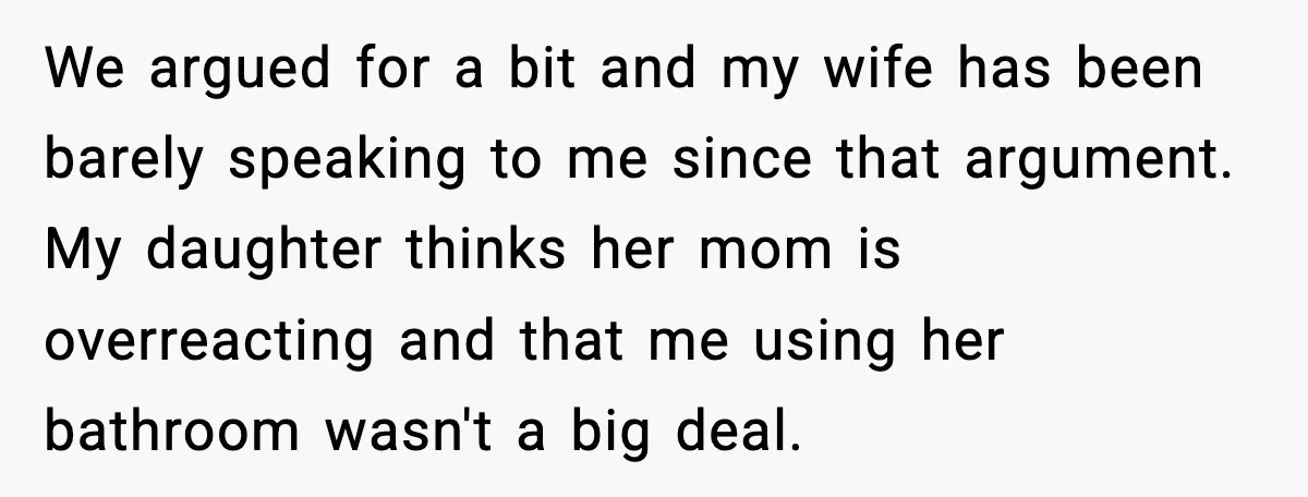We argued for a bit and my wife has been barely speaking to me since that argument. My daughter thinks her mom is overreacting and that me using her bathroom...