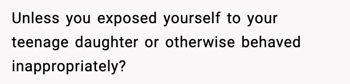 Unless you exposed yourself to your teenage daughter or otherwise behaved inappropriately?