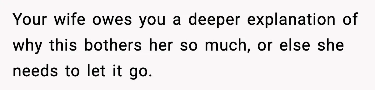 Your wife owes you a deeper explanation of why this bothers her so much, or else she needs to let it go.