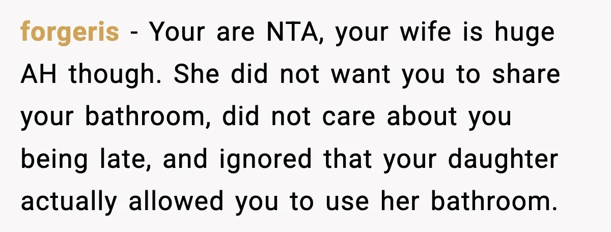 forgeris - Your are NTA, your wife is huge AH though. She did not want you to share your bathroom, did not care about you being late, and ignored that...