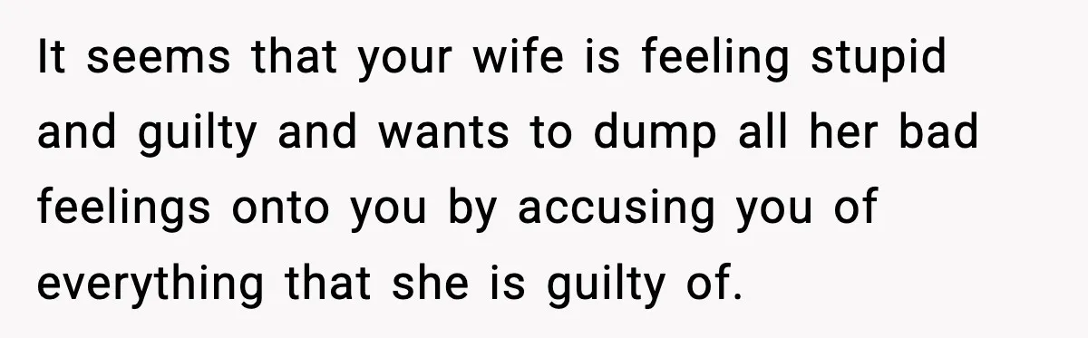 It seems that your wife is feeling stupid and guilty and wants to dump all her bad feelings onto you by accusing you of everything that she is guilty of.