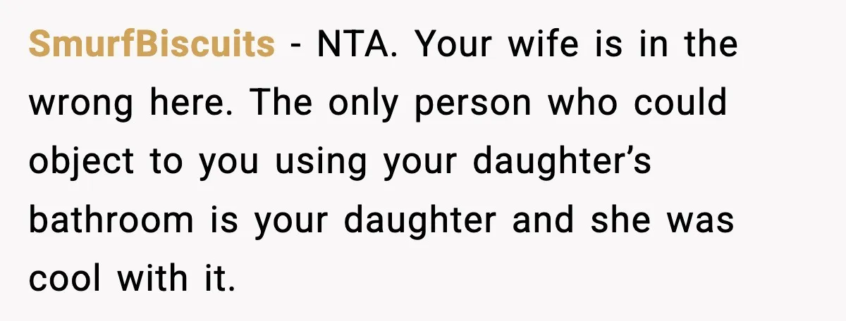 SmurfBiscuits - NTA. Your wife is in the wrong here. The only person who could object to you using your daughter’s bathroom is your daughter and she was cool with...